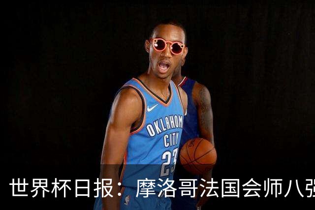 世界杯日报：摩洛哥法国会师八强 图赫尔辟谣球员使用伟哥