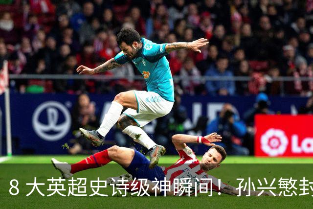 8 大英超史诗级神瞬间！孙兴慜封神时刻：欧洲防线顶得住吗？